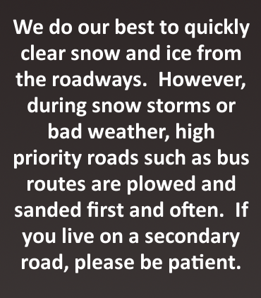 We do our bet to quickly clear snow and ice from the roadways. However, during snow storms or bad weather, high priority roads such as bus routes are plowed and sanded first and often. If you live on a secondary road, please be patient.